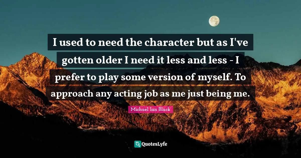 I used to need the character but as I've gotten older I need it less and less - I prefer to play some version of myself. To approach any acting job as me just being me.