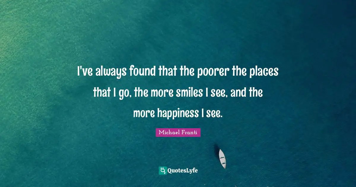 I've always found that the poorer the places that I go, the more smiles I see, and the more happiness I see.