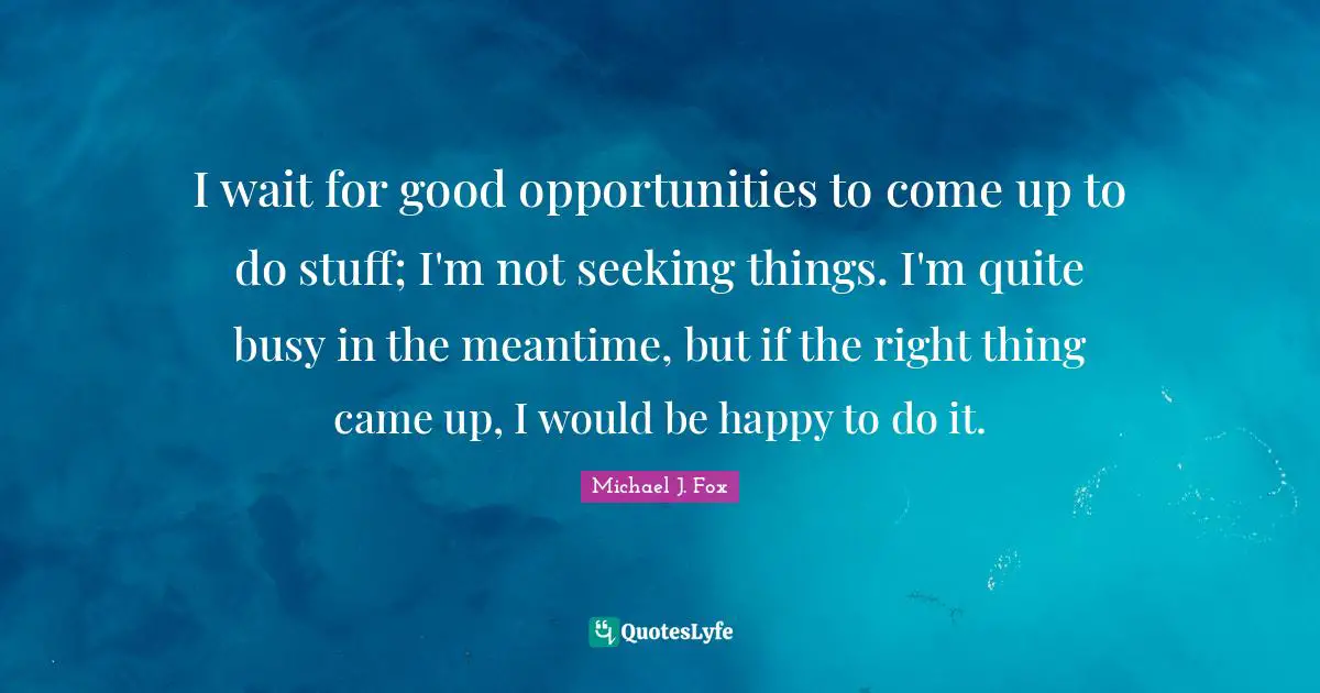 I wait for good opportunities to come up to do stuff; I'm not seeking things. I'm quite busy in the meantime, but if the right thing came up, I would be happy to do it.