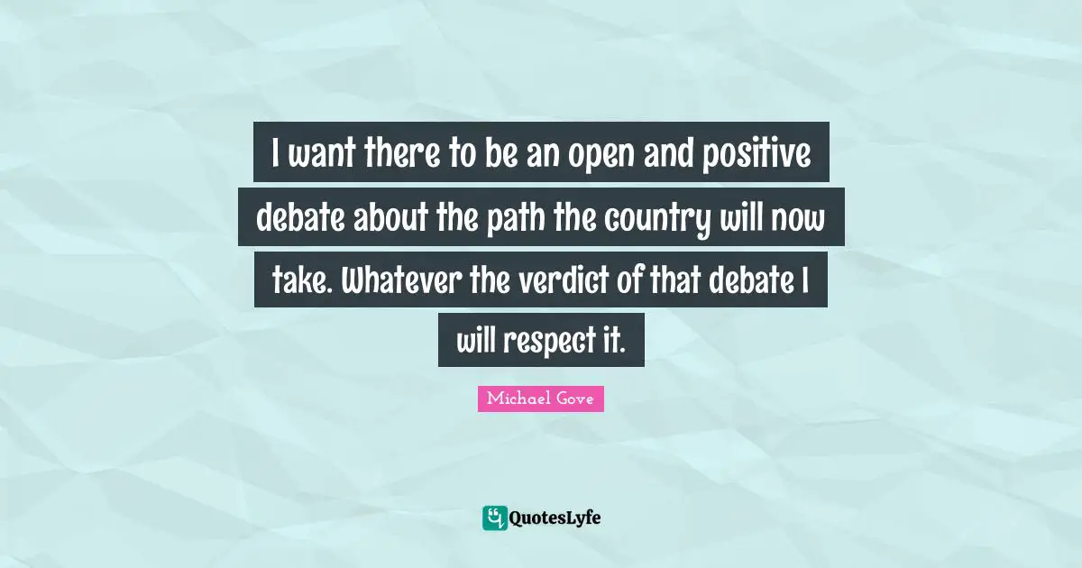 I want there to be an open and positive debate about the path the country will now take. Whatever the verdict of that debate I will respect it.