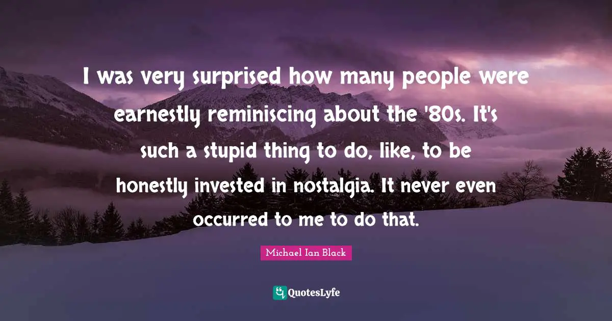 I was very surprised how many people were earnestly reminiscing about the '80s. It's such a stupid thing to do, like, to be honestly invested in nostalgia. It never even occurred to me to do that.