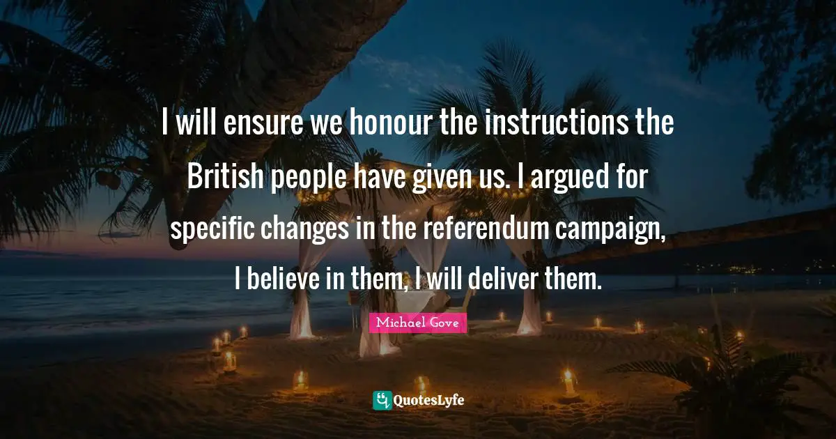 I will ensure we honour the instructions the British people have given us. I argued for specific changes in the referendum campaign, I believe in them, I will deliver them.