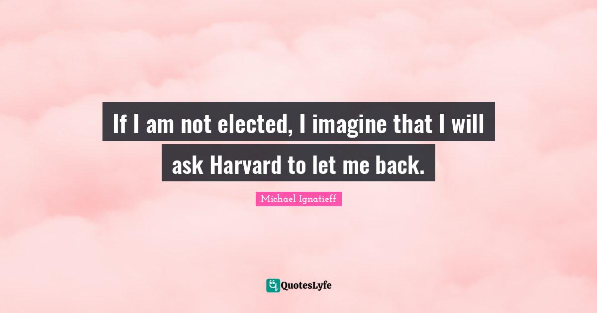 If I am not elected, I imagine that I will ask Harvard to let me back.
