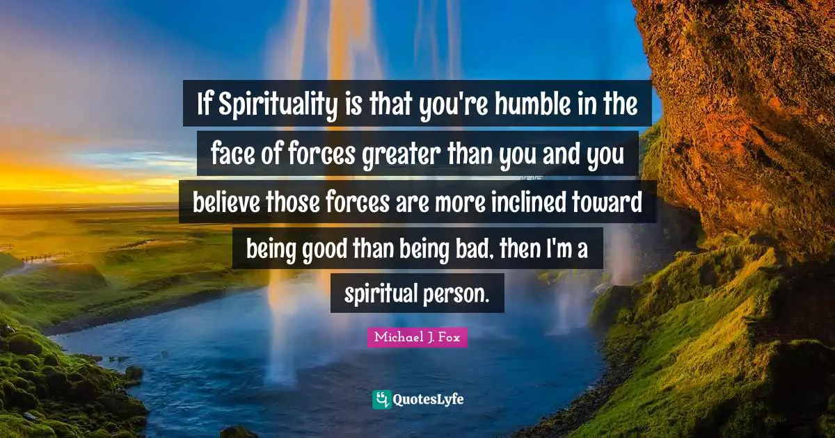 If Spirituality is that you're humble in the face of forces greater than you and you believe those forces are more inclined toward being good than being bad, then I'm a spiritual person.