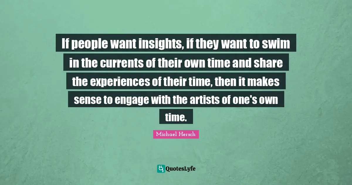 If people want insights, if they want to swim in the currents of their own time and share the experiences of their time, then it makes sense to engage with the artists of one's own time.