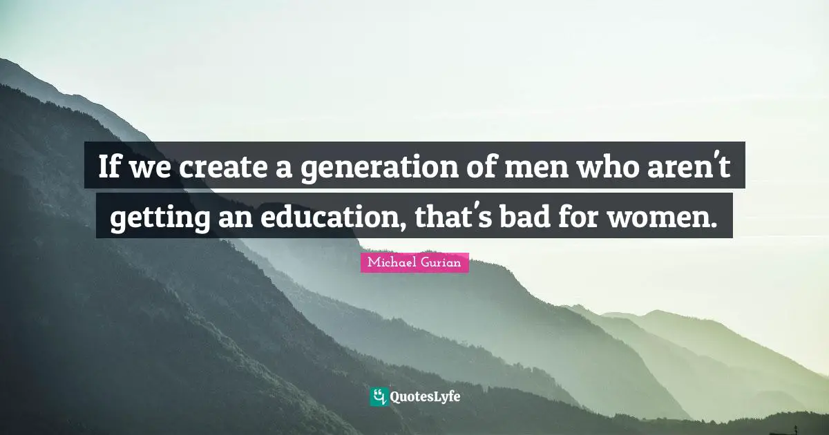 If we create a generation of men who aren't getting an education, that's bad for women.
