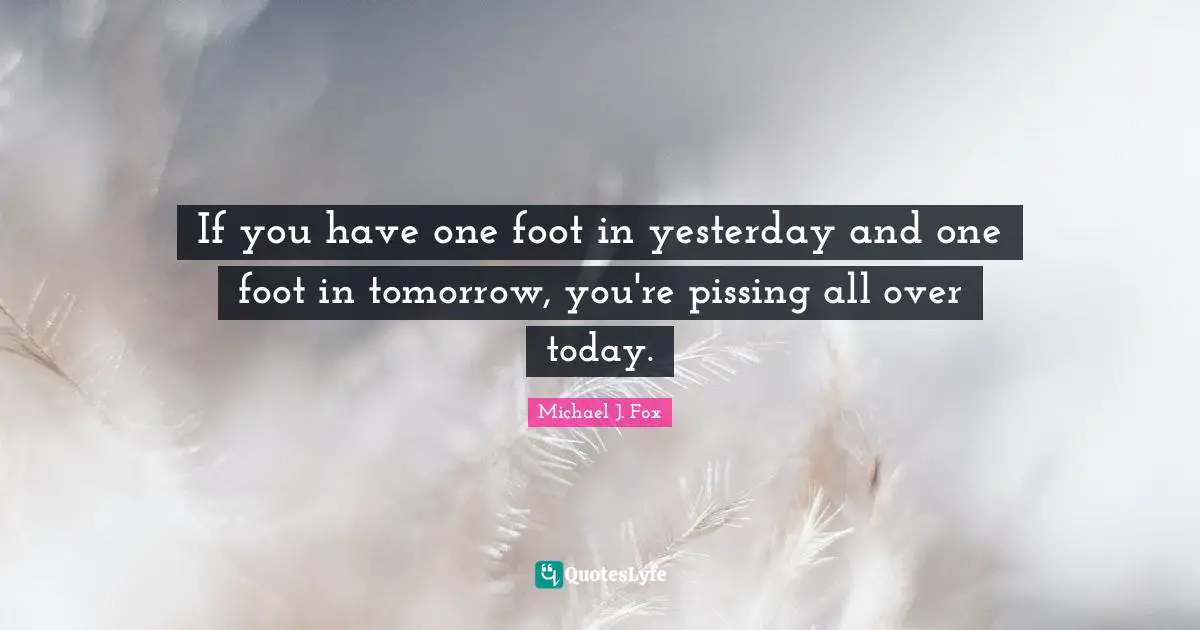 Michael J. Fox Quotes: "If you have one foot in yesterday and one foot in tomorrow, you're pissing all over today."