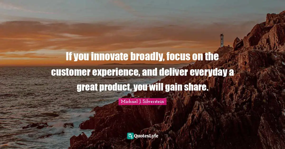 If you innovate broadly, focus on the customer experience, and deliver everyday a great product, you will gain share.