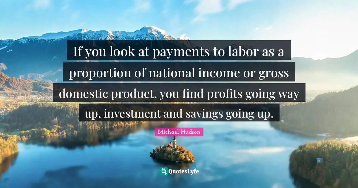 If you look at payments to labor as a proportion of national income or gross domestic product, you find profits going way up, investment and savings going up.