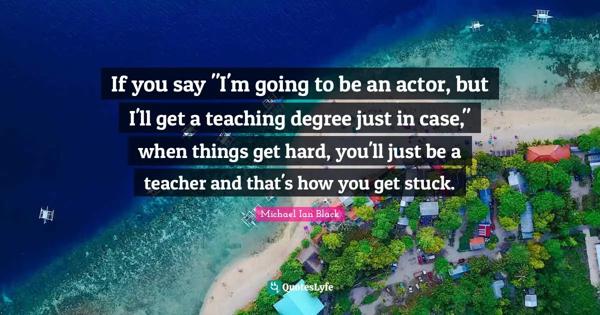 If you say "I'm going to be an actor, but I'll get a teaching degree just in case," when things get hard, you'll just be a teacher and that's how you get stuck.