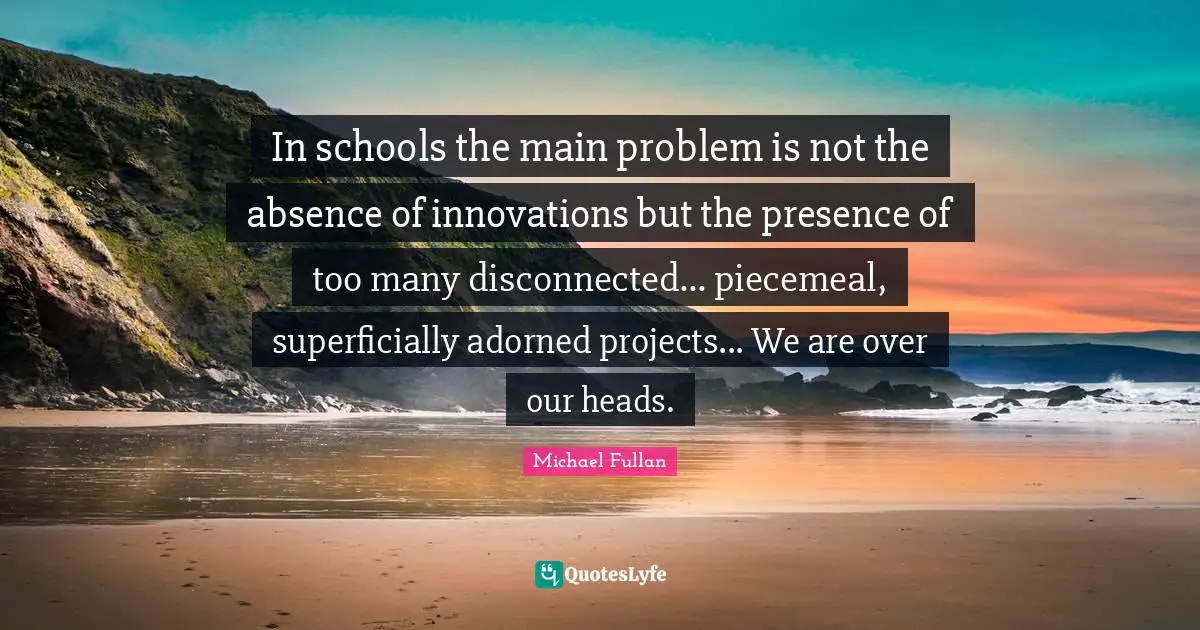 Disconnected Quotes: "In schools the main problem is not the absence of innovations but the presence of too many disconnected... piecemeal, superficially adorned projects... We are over our heads."