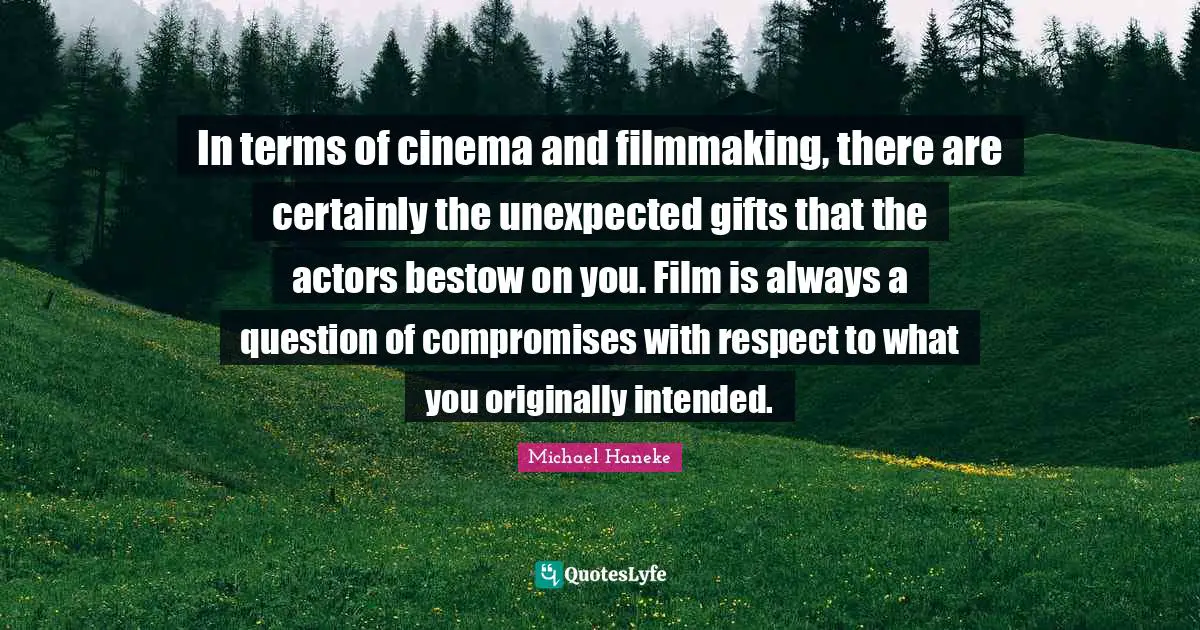 In terms of cinema and filmmaking, there are certainly the unexpected gifts that the actors bestow on you. Film is always a question of compromises with respect to what you originally intended.