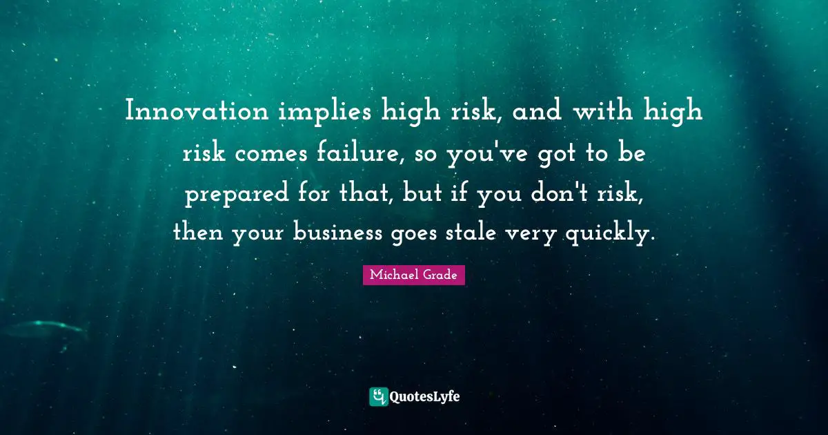Innovation implies high risk, and with high risk comes failure, so you've got to be prepared for that, but if you don't risk, then your business goes stale very quickly.