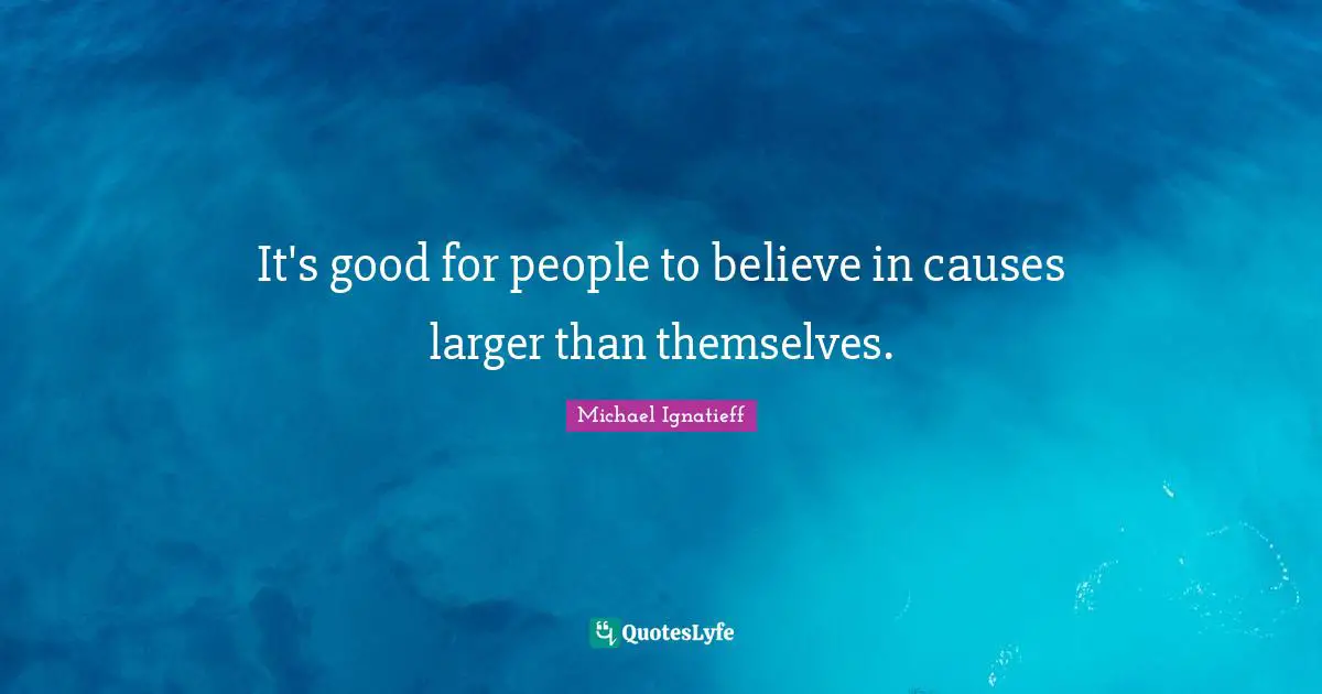 It's good for people to believe in causes larger than themselves.