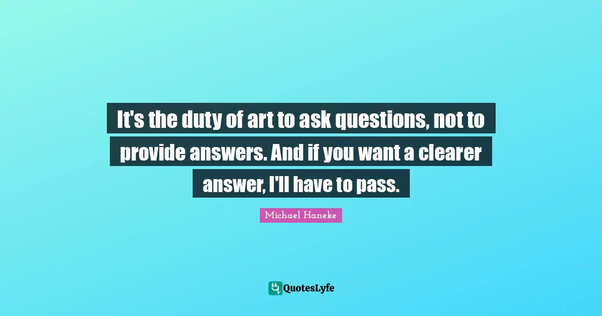 It's the duty of art to ask questions, not to provide answers. And if you want a clearer answer, I'll have to pass.