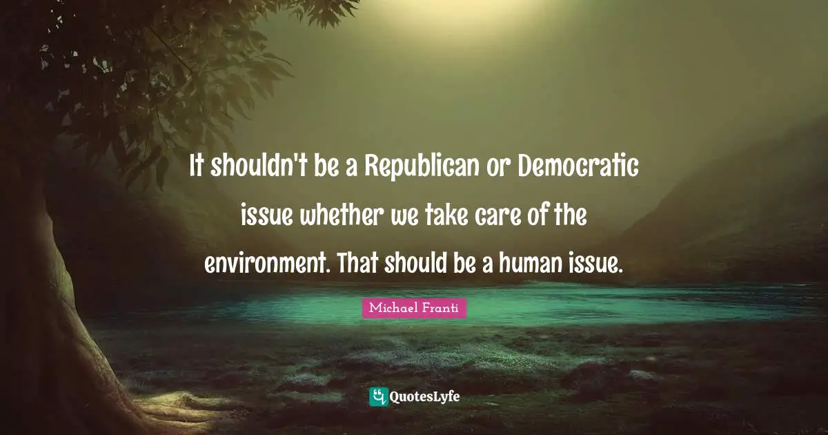 It shouldn't be a Republican or Democratic issue whether we take care of the environment. That should be a human issue.