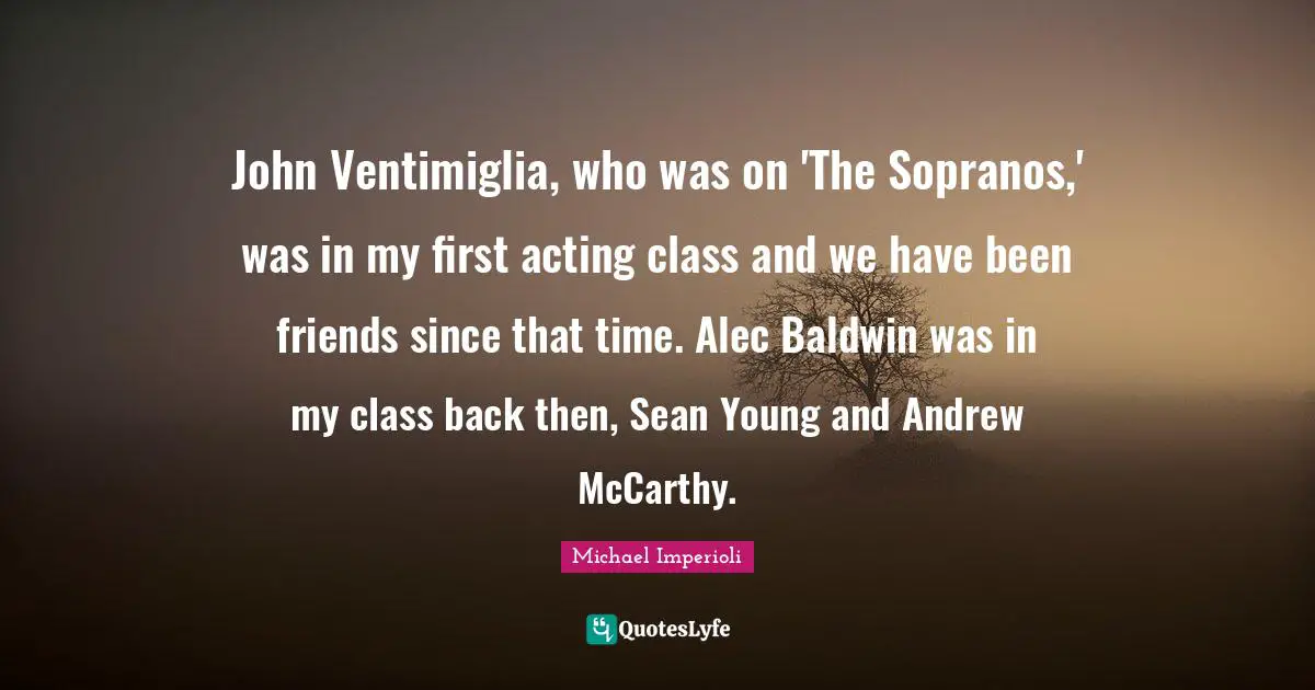 John Ventimiglia, who was on 'The Sopranos,' was in my first acting class and we have been friends since that time. Alec Baldwin was in my class back then, Sean Young and Andrew McCarthy.