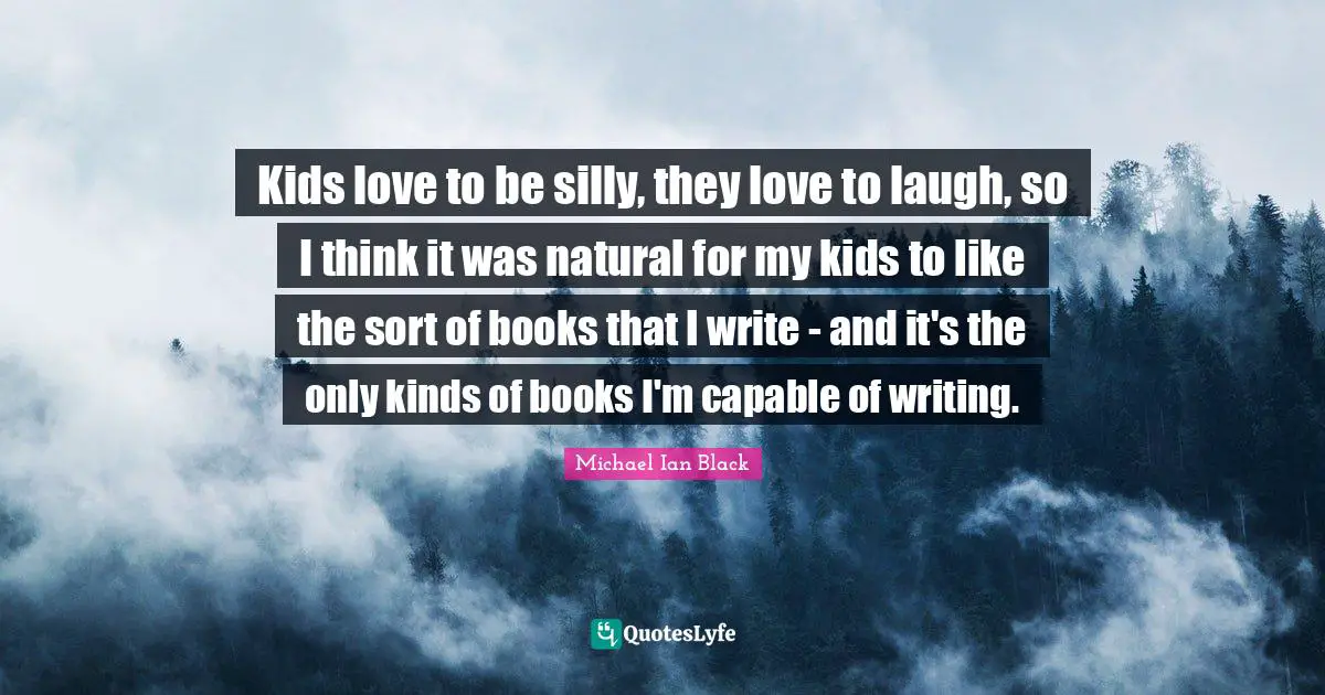Kids love to be silly, they love to laugh, so I think it was natural for my kids to like the sort of books that I write - and it's the only kinds of books I'm capable of writing.