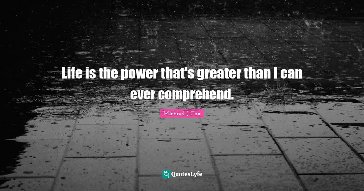 Life is the power that's greater than I can ever comprehend.