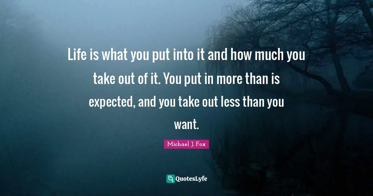Life is what you put into it and how much you take out of it. You put in more than is expected, and you take out less than you want.
