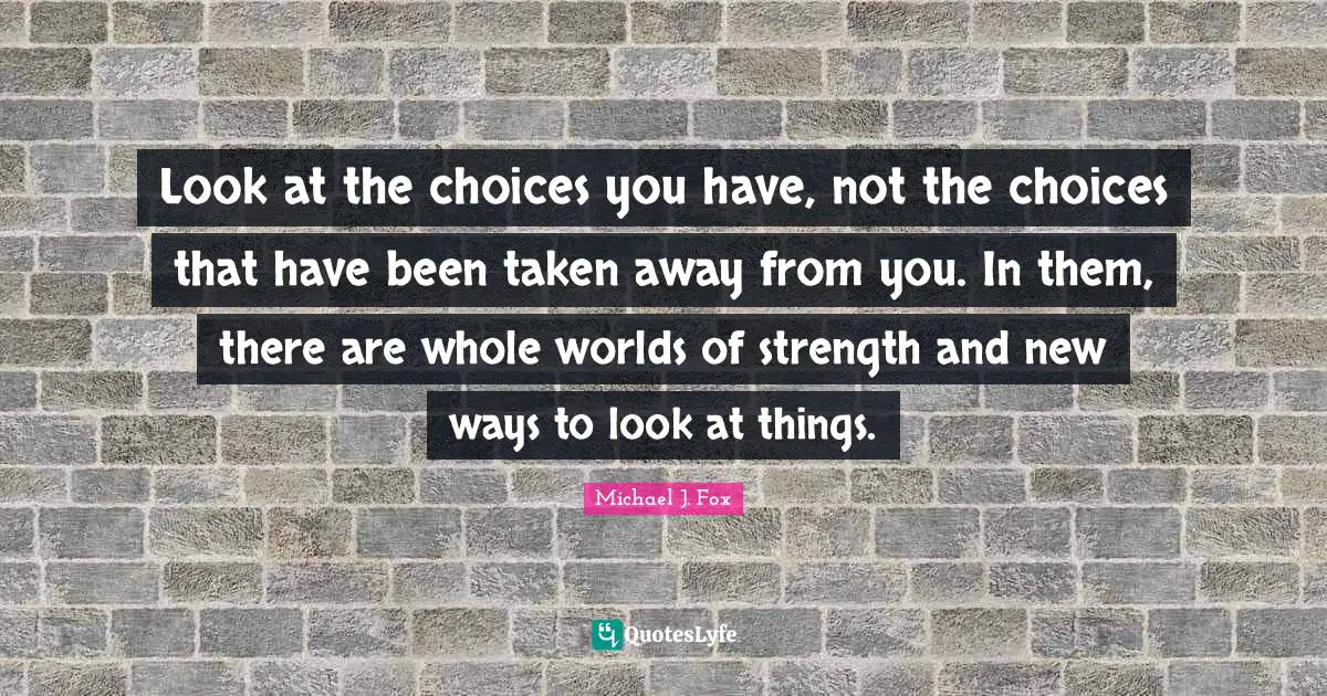Look at the choices you have, not the choices that have been taken away from you. In them, there are whole worlds of strength and new ways to look at things.
