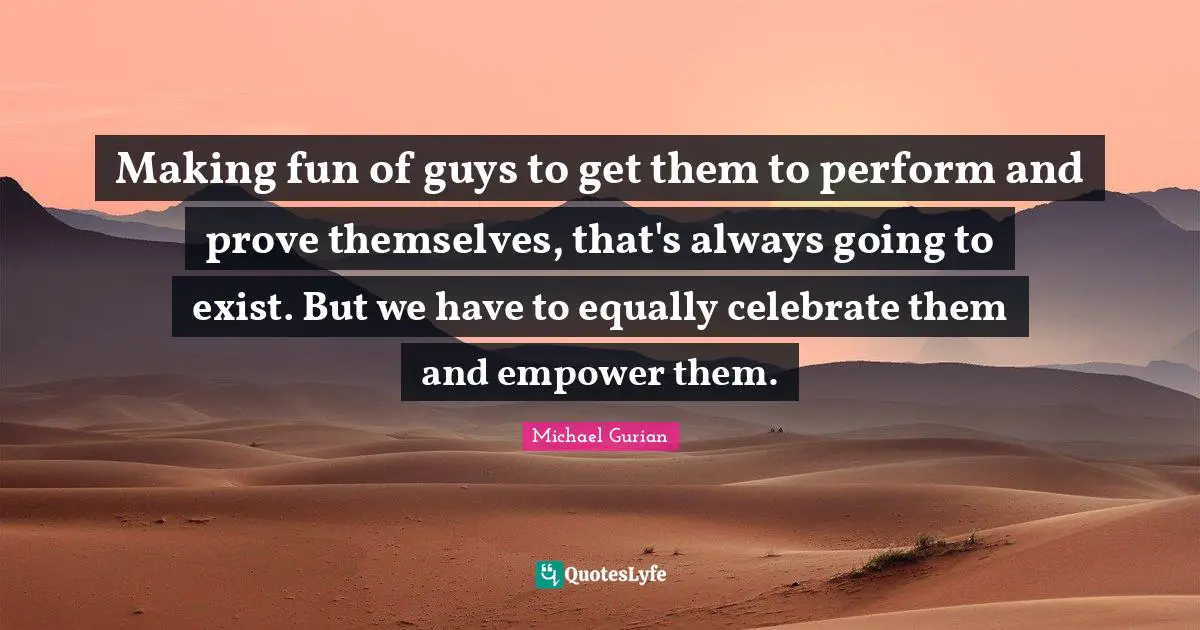 Making fun of guys to get them to perform and prove themselves, that's always going to exist. But we have to equally celebrate them and empower them.
