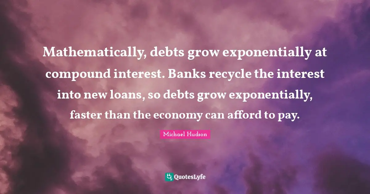 Mathematically, debts grow exponentially at compound interest. Banks recycle the interest into new loans, so debts grow exponentially, faster than the economy can afford to pay.