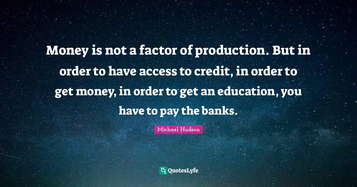Money is not a factor of production. But in order to have access to credit, in order to get money, in order to get an education, you have to pay the banks.
