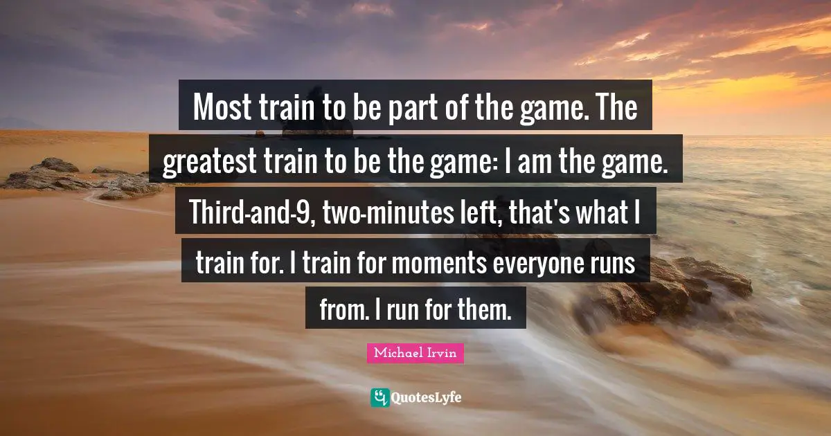 Michael Irvin Quotes: "Most train to be part of the game. The greatest train to be the game: I am the game. Third-and-9, two-minutes left, that's what I train for. I train for moments everyone runs from. I run for them."