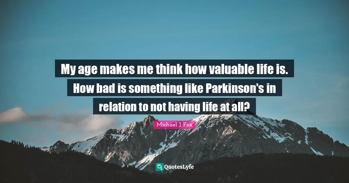 Michael J. Fox Quotes: "My age makes me think how valuable life is. How bad is something like Parkinson's in relation to not having life at all?"