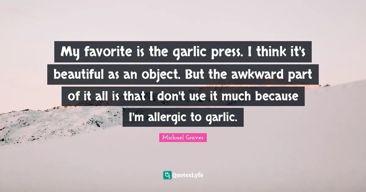 My favorite is the garlic press. I think it's beautiful as an object. But the awkward part of it all is that I don't use it much because I'm allergic to garlic.