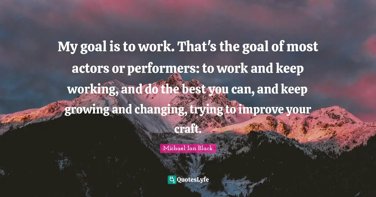 My goal is to work. That's the goal of most actors or performers: to work and keep working, and do the best you can, and keep growing and changing, trying to improve your craft.