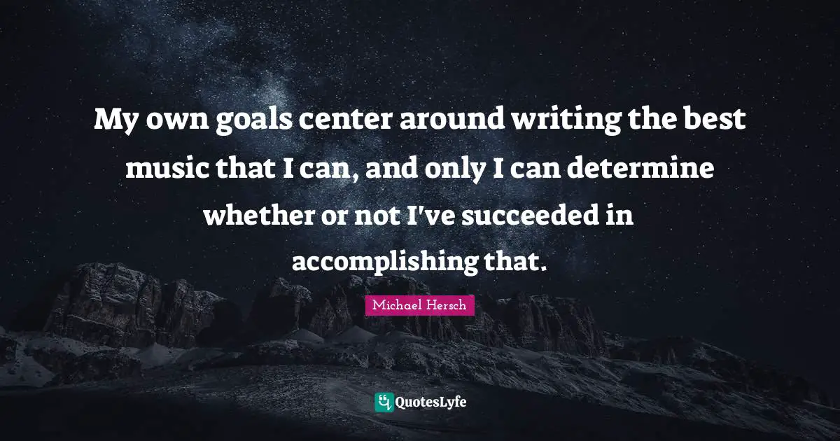 My own goals center around writing the best music that I can, and only I can determine whether or not I've succeeded in accomplishing that.