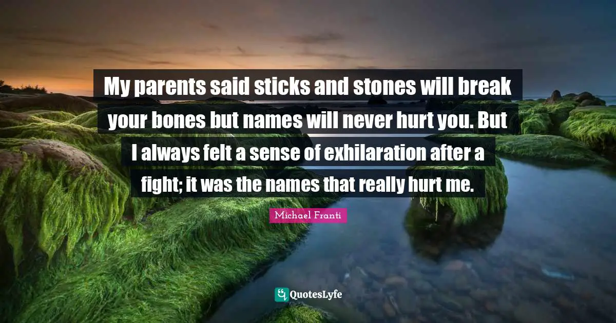 My parents said sticks and stones will break your bones but names will never hurt you. But I always felt a sense of exhilaration after a fight; it was the names that really hurt me.