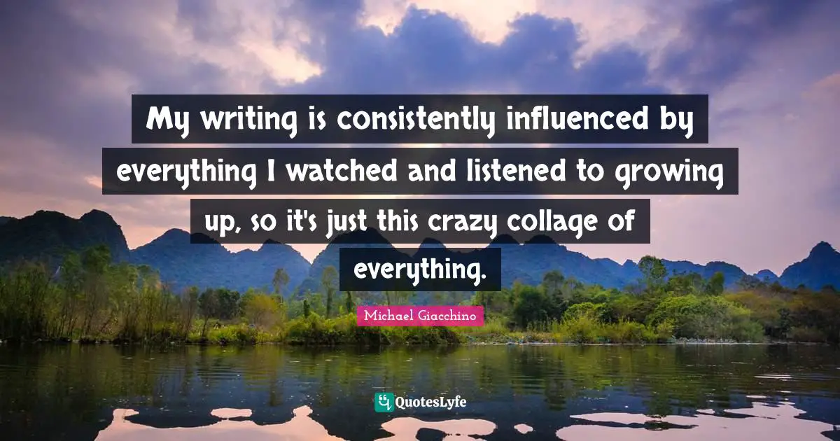 My writing is consistently influenced by everything I watched and listened to growing up, so it's just this crazy collage of everything.