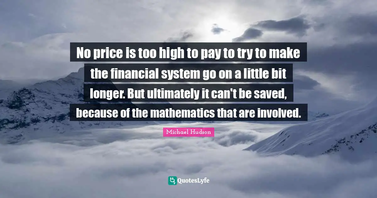 No price is too high to pay to try to make the financial system go on a little bit longer. But ultimately it can't be saved, because of the mathematics that are involved.