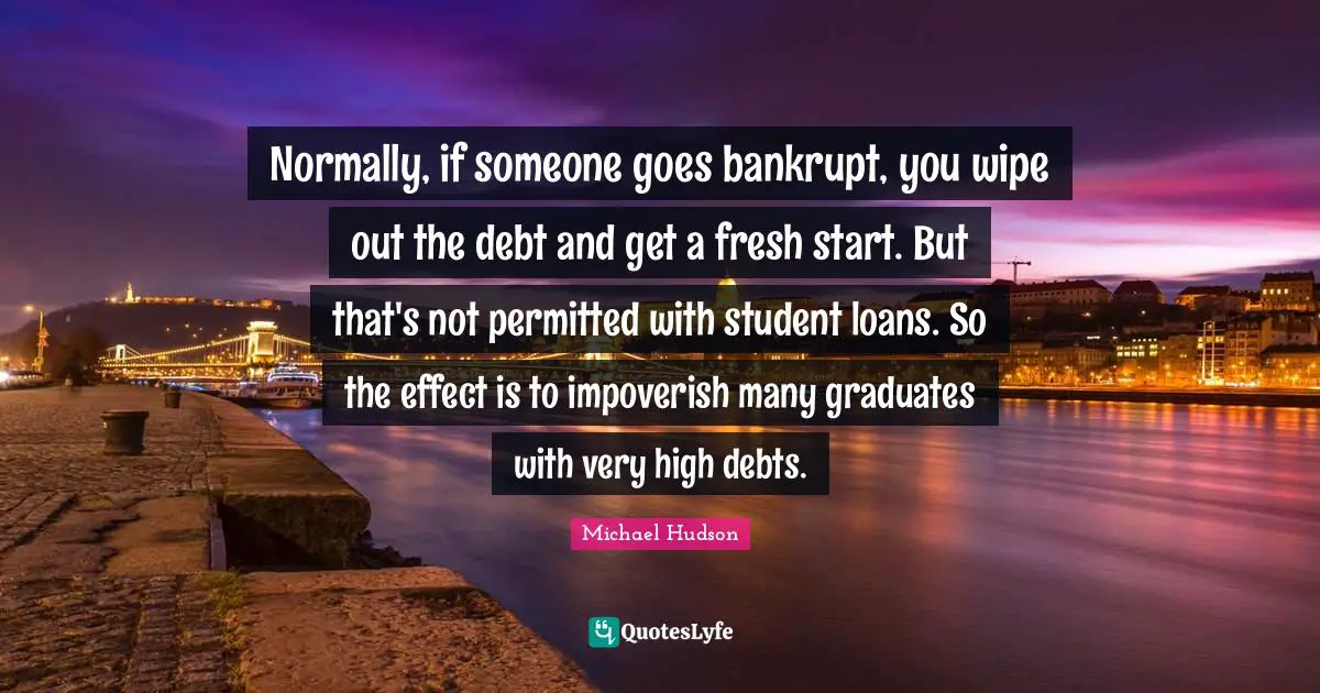 Fresh Start Quotes: "Normally, if someone goes bankrupt, you wipe out the debt and get a fresh start. But that's not permitted with student loans. So the effect is to impoverish many graduates with very high debts."