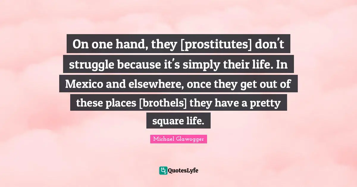 On one hand, they [prostitutes] don't struggle because it's simply their life. In Mexico and elsewhere, once they get out of these places [brothels] they have a pretty square life.