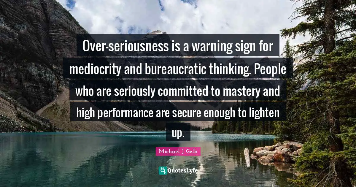 Over-seriousness is a warning sign for mediocrity and bureaucratic thinking. People who are seriously committed to mastery and high performance are secure enough to lighten up.