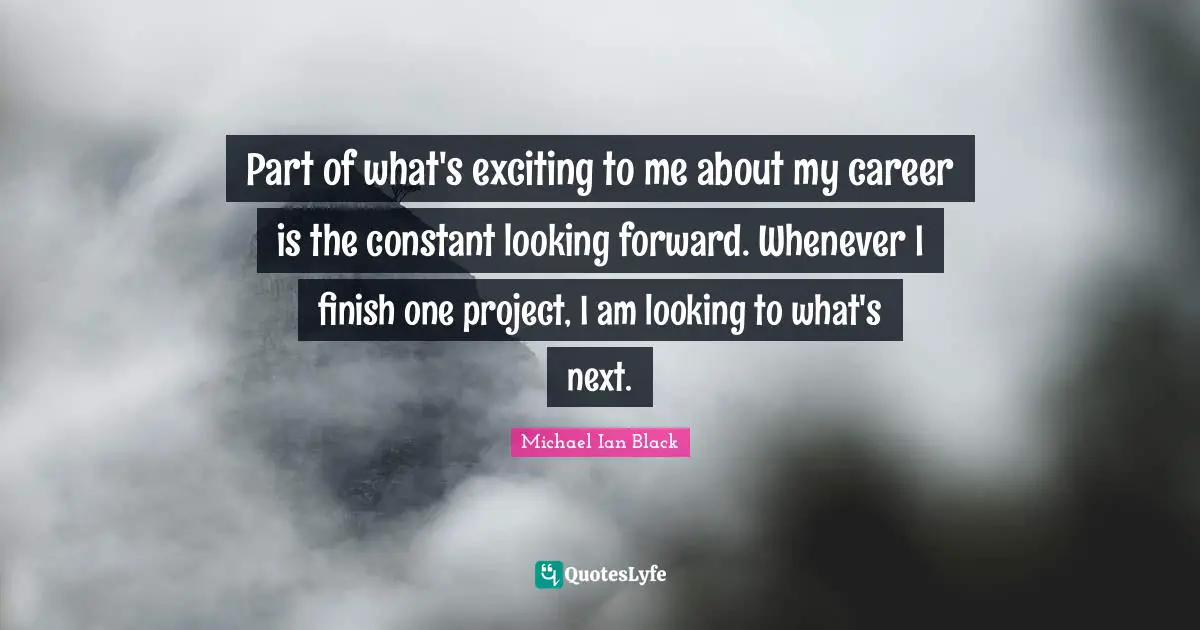 Part of what's exciting to me about my career is the constant looking forward. Whenever I finish one project, I am looking to what's next.