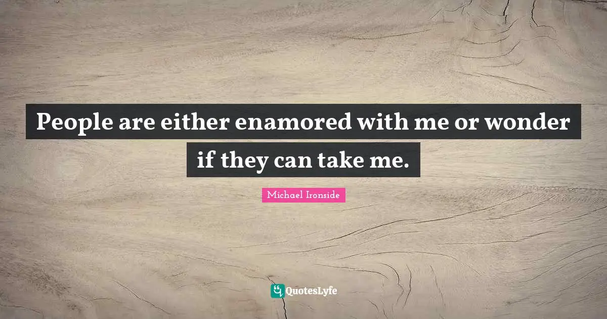 People are either enamored with me or wonder if they can take me.