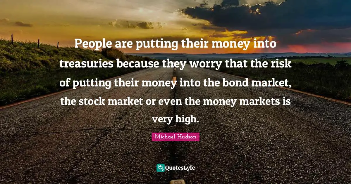 People are putting their money into treasuries because they worry that the risk of putting their money into the bond market, the stock market or even the money markets is very high.
