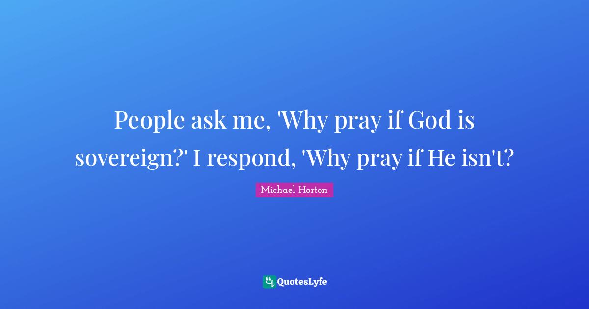 People ask me, 'Why pray if God is sovereign?' I respond, 'Why pray if He isn't?