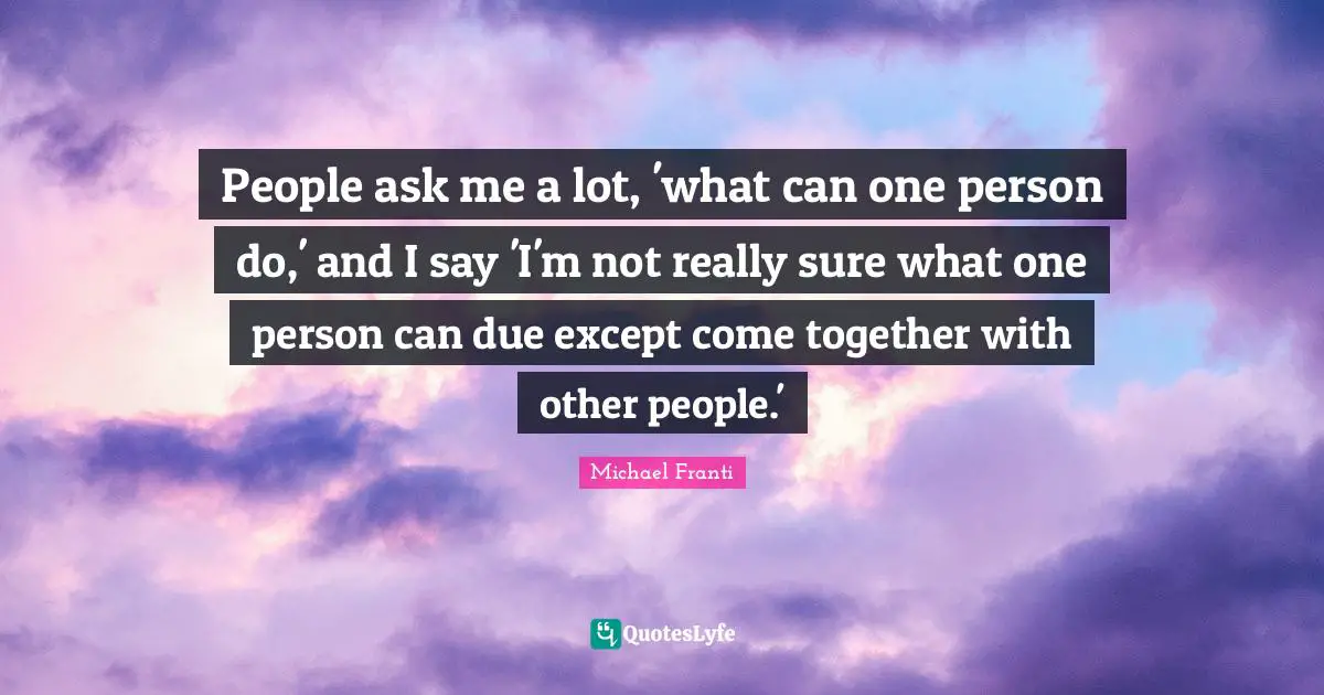 People ask me a lot, 'what can one person do,' and I say 'I'm not really sure what one person can due except come together with other people.'