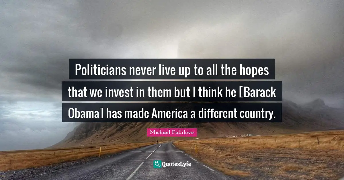 Politicians never live up to all the hopes that we invest in them but I think he [Barack Obama] has made America a different country.