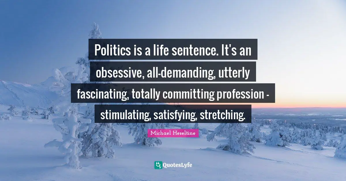 Politics is a life sentence. It's an obsessive, all-demanding, utterly fascinating, totally committing profession - stimulating, satisfying, stretching.