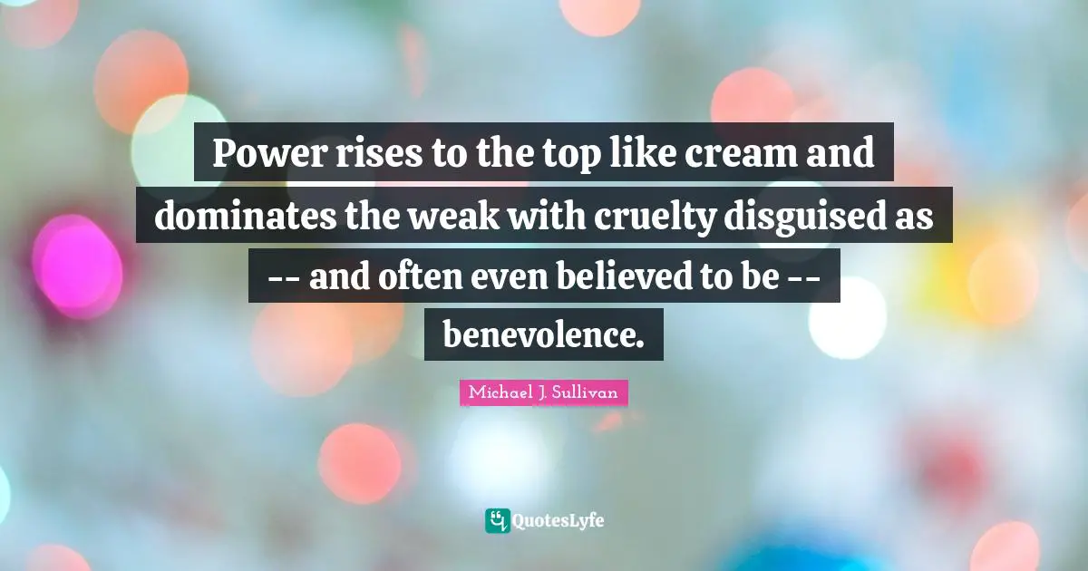 Power rises to the top like cream and dominates the weak with cruelty disguised as -- and often even believed to be -- benevolence.
