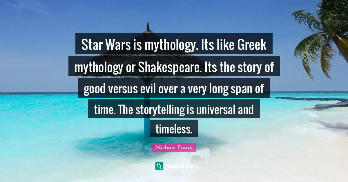 Star Wars is mythology. Its like Greek mythology or Shakespeare. Its the story of good versus evil over a very long span of time. The storytelling is universal and timeless.