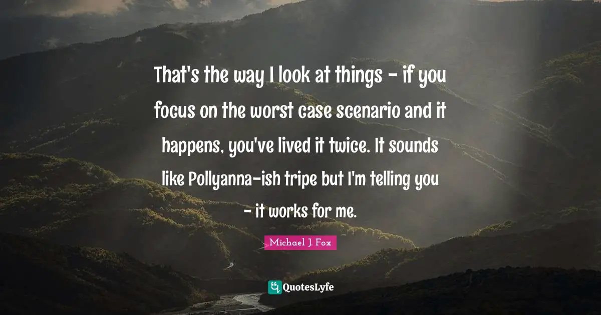 Michael J. Fox Quotes: "That's the way I look at things - if you focus on the worst case scenario and it happens, you've lived it twice. It sounds like Pollyanna-ish tripe but I'm telling you - it works for me."