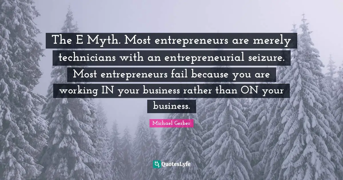The E Myth. Most entrepreneurs are merely technicians with an entrepreneurial seizure. Most entrepreneurs fail because you are working IN your business rather than ON your business.